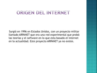 Surgió en 1996 en Estados Unidos, con un proyecto militar
llamado ARPANET que era una red experimental que probó
las teorías y el software en lo que esta basado el internet
en la actualidad. Este proyecto ARPANET ya no existe.
 