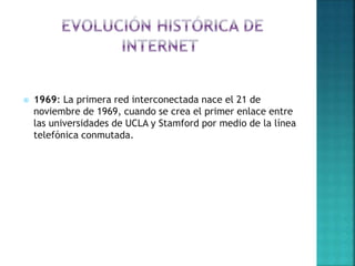  1969: La primera red interconectada nace el 21 de
noviembre de 1969, cuando se crea el primer enlace entre
las universidades de UCLA y Stamford por medio de la línea
telefónica conmutada.
 