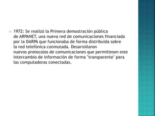  1972: Se realizó la Primera demostración pública
de ARPANET, una nueva red de comunicaciones financiada
por la DARPA que funcionaba de forma distribuida sobre
la red telefónica conmutada. Desarrollaron
nuevos protocolos de comunicaciones que permitiesen este
intercambio de información de forma "transparente" para
las computadoras conectadas.
 
