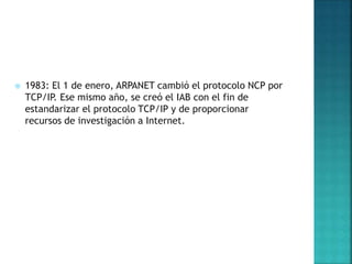  1983: El 1 de enero, ARPANET cambió el protocolo NCP por
TCP/IP. Ese mismo año, se creó el IAB con el fin de
estandarizar el protocolo TCP/IP y de proporcionar
recursos de investigación a Internet.
 