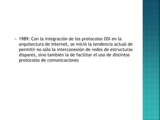 1989: Con la integración de los protocolos OSI en la
arquitectura de Internet, se inició la tendencia actual de
permitir no sólo la interconexión de redes de estructuras
dispares, sino también la de facilitar el uso de distintos
protocolos de comunicaciones
 