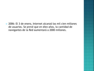  2006: El 3 de enero, Internet alcanzó los mil cien millones
de usuarios. Se prevé que en diez años, la cantidad de
navegantes de la Red aumentará a 2000 millones.
 