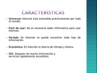  Universal: Internet está extendida prácticamente por todo
el mundo.
 Fácil de usar: No es necesario saber informatica para usar
Internet.
 Variada: En Internet se puede encontrar todo tipo de
información.
 Económica: En Internet el ahorro de tiempo y dinero.
 Útil. Disponer de mucha información y
servicios rápidamente accesibles.
 