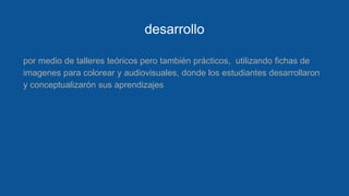 desarrollo
por medio de talleres teóricos pero también prácticos, utilizando fichas de
imagenes para colorear y audiovisuales, donde los estudiantes desarrollaron
y conceptualizarón sus aprendizajes
 