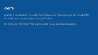 cierre
gracias a la utilización de estos aprendizajes se comprobó que los estudiantes
adquirieron un aprendizaje más significativo.
los niños se motivaron y les agrado esta nueva práctica educativa.
 