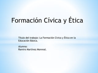 Formación Cívica y Ética
Título del trabajo: La Formación Cívica y Ética en la
Educación Básica.
Alumno:
Ramiro Martínez Monreal.
 