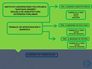 INSTITUTO UNIVERSITARIO POLITÉCNICO
“SANTIAGO MARIÑO”
ESCUELA DE ARQUITECTURA
EXTENSIÓN PORLAMAR
ELABORADO POR: NOHEMI SALAZAR
TRABAJO DE INVESTIGACIÓN II
BARROCO
TRES (3) IMÁGENES DE ESCULTURA
TRES (3) IMÁGENES DE PINTURA
TRES (3) IMÁGENES ARQUITECTONICAS
NOMBRE DE LA OBRA
AUTOR
FECHA
UBICACIÓN
NOMBRE DE LA OBRA
AUTOR
FECHA DE CREACIÓN
NOMBRE DE LA OBRA
AUTOR
FECHA DE CREACIÓN
 
