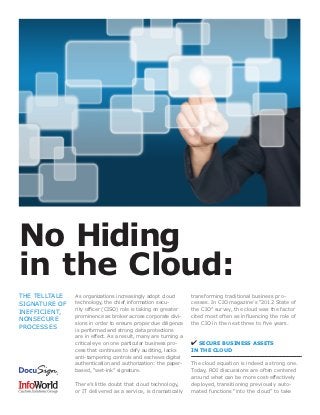 No Hiding
in the Cloud:
THE TELLTALE   As organizations increasingly adopt cloud        transforming traditional business pro-
SIGNATURE OF   technology, the chief information secu-          cesses. In CIO magazine’s “2012 State of
INEFFICIENT,   rity officer (CISO) role is taking on greater    the CIO” survey, the cloud was the factor
               prominence as broker across corporate divi-      cited most often as influencing the role of
NONSECURE
               sions in order to ensure proper due diligence    the CIO in the next three to five years.
PROCESSES      is performed and strong data protections
               are in effect. As a result, many are turning a
               critical eye on one particular business pro-     ✔ SECURE BUSINESS ASSETS
               cess that continues to defy auditing, lacks      IN THE CLOUD
               anti-tampering controls and eschews digital
               authentication and authorization: the paper-     The cloud equation is indeed a strong one.
               based, “wet-ink” signature.                      Today, ROI discussions are often centered
                                                                around what can be more cost-effectively
               There’s little doubt that cloud technology,      deployed, transitioning previously auto-
               or IT delivered as a service, is dramatically    mated functions “into the cloud” to take
 
