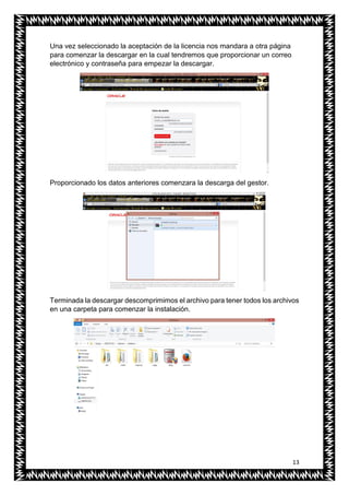 13
Una vez seleccionado la aceptación de la licencia nos mandara a otra página
para comenzar la descargar en la cual tendremos que proporcionar un correo
electrónico y contraseña para empezar la descargar.
Proporcionado los datos anteriores comenzara la descarga del gestor.
Terminada la descargar descomprimimos el archivo para tener todos los archivos
en una carpeta para comenzar la instalación.
 