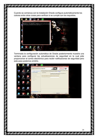 14
Cuando se comienza con la instalación Oracle configura automáticamente los
colores entre otras cosas para verificar si se cumple con los requisitos.
Terminada la configuración automática de Oracle posteriormente muestra una
ventana para configurar las actualizaciones de seguridad en la cual pide
proporcionar el correo electrónico para recibir notificaciones de seguridad pero
este paso podemos omitirlo.
 
