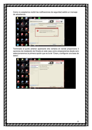 15
Como no aceptamos recibir las notificaciones de seguridad saldrá un mensaje
de advertencia.
Terminado el punto anterior aparecerá otra ventana en donde proporciona 3
opciones de instalación de Oracle en este caso como empezaremos desde cero
seleccionaremos la primera opción que es la de “Crear y configurar una base de
datos”.
 