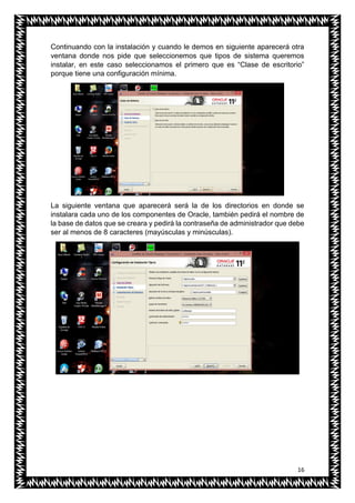16
Continuando con la instalación y cuando le demos en siguiente aparecerá otra
ventana donde nos pide que seleccionemos que tipos de sistema queremos
instalar, en este caso seleccionamos el primero que es “Clase de escritorio”
porque tiene una configuración mínima.
La siguiente ventana que aparecerá será la de los directorios en donde se
instalara cada uno de los componentes de Oracle, también pedirá el nombre de
la base de datos que se creara y pedirá la contraseña de administrador que debe
ser al menos de 8 caracteres (mayúsculas y minúsculas).
 