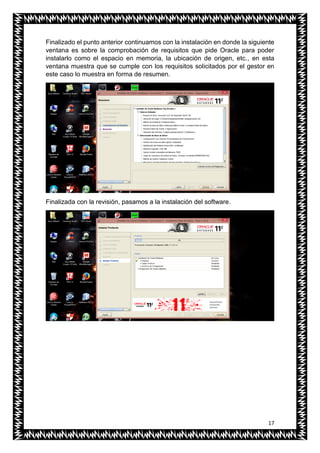 17
Finalizado el punto anterior continuamos con la instalación en donde la siguiente
ventana es sobre la comprobación de requisitos que pide Oracle para poder
instalarlo como el espacio en memoria, la ubicación de origen, etc., en esta
ventana muestra que se cumple con los requisitos solicitados por el gestor en
este caso lo muestra en forma de resumen.
Finalizada con la revisión, pasamos a la instalación del software.
 