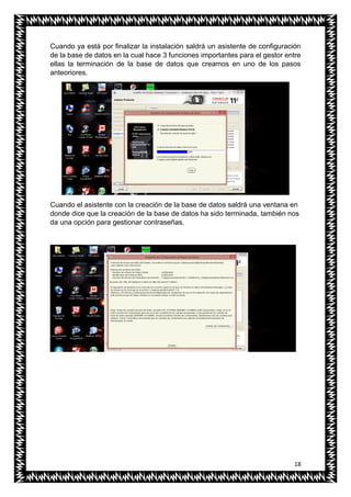 18
Cuando ya está por finalizar la instalación saldrá un asistente de configuración
de la base de datos en la cual hace 3 funciones importantes para el gestor entre
ellas la terminación de la base de datos que creamos en uno de los pasos
anteoriores.
Cuando el asistente con la creación de la base de datos saldrá una ventana en
donde dice que la creación de la base de datos ha sido terminada, también nos
da una opción para gestionar contraseñas.
 