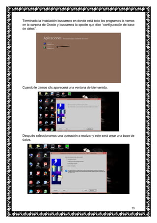 20
Terminada la instalación buscamos en donde está todo los programas la vamos
en la carpeta de Oracle y buscamos la opción que dice “configuración de base
de datos”.
Cuando le damos clic aparecerá una ventana de bienvenida.
Después seleccionamos una operación a realizar y este será crear una base de
datos.
 