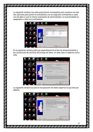 22
La siguiente ventana nos pide proporcionar contraseñas para usuarios nos dan
dos opciones para poner la contraseñas uno es asignarle contraseñas a cada
uno de ellos o usar la misma contraseña de administrador, lo recomendable es
asiganarle a cada uno contraseñas.
En la siguiente ventana pide que especifiquemos el tipo de almacenamiento y
las ubicaciones de archivos de la base de datos, en este caso lo dejamos como
esta.
La siguiente ventana es para la recuperación de datos dejamos la que trae por
defecto.
 