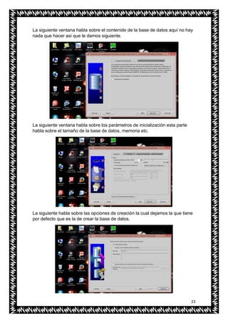 23
La siguiente ventana habla sobre el contenido de la base de datos aquí no hay
nada que hacer asi que le damos siguiente.
La siguiente ventana habla sobre los parámetros de inicialización esta parte
habla sobre el tamaño de la base de datos, memoria etc.
La siguiente habla sobre las opciones de creación la cual dejamos la que tiene
por defecto que es la de crear la base de datos.
 