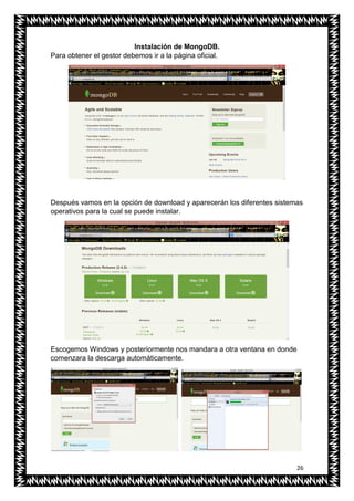 26
Instalación de MongoDB.
Para obtener el gestor debemos ir a la página oficial.
Después vamos en la opción de download y aparecerán los diferentes sistemas
operativos para la cual se puede instalar.
Escogemos Windows y posteriormente nos mandara a otra ventana en donde
comenzara la descarga automáticamente.
 