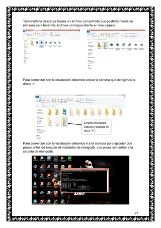 27
Terminada la descarga bajara un archivo comprimido que posteriormente se
extraera para tener los archivos correspondiente en una carpeta.
Para comenzar con la instalación debemos copiar la carpeta que extrajimos al
disco “c”.
Para comenzar con la instalación debemos ir a la consola para ejecutar dos
pasos antes de ejecutar el instalador de mongodb. Los pasos son entrar a la
carpeta de mongodb.
Carpeta mongodb
copiada y pegada en
disco “C”.
 