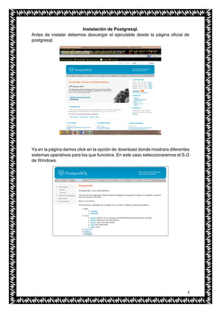 3
Instalación de Postgresql.
Antes de instalar debemos descargar el ejecutable desde la página oficial de
postgresql.
Ya en la página damos click en la opción de download donde mostrara diferentes
sistemas operativos para los que funciona. En este caso seleccionaremos el S.O
de Windows.
 