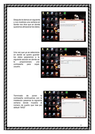 6
Después le damos en siguiente
y nos mostrara una ventana en
donde nos dice que en donde
queremos almacenar los datos.
Una vez que ya se selecciona
en donde se quiere guardar
los datos pasaremos a la
siguiente sección en donde se
le proporcionara una
contraseña para súper
usuario.
Terminado de poner la
contraseña continuamos con la
instalación pasamos la siguiente
ventana donde muestra el
número de puerto que trae por
default “5432”
 