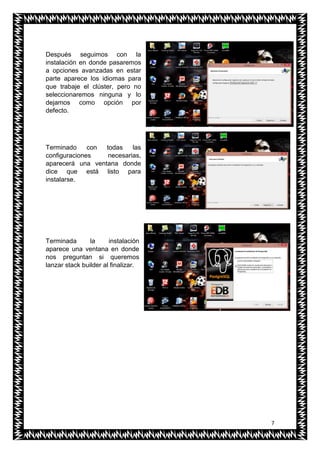 7
Después seguimos con la
instalación en donde pasaremos
a opciones avanzadas en estar
parte aparece los idiomas para
que trabaje el clúster, pero no
seleccionaremos ninguna y lo
dejamos como opción por
defecto.
Terminado con todas las
configuraciones necesarias,
aparecerá una ventana donde
dice que está listo para
instalarse.
Terminada la instalación
aparece una ventana en donde
nos preguntan si queremos
lanzar stack builder al finalizar.
 