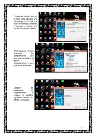 8
Cuando le damos finalizar
a stack builer aparece una
ventana en donde pide que
nos conectemos a internet,
lo haremos por medio de la
opción de servidor remoto.
En la siguiente ventana
aparecen los
complementos que
queremos instalarle al
gestor y
seleccionamos lo que
queremos instalarle.
Después de
seleccionar los
complementos a
instalar, la ventana
siguiente mostrar en
donde se instalara.
 