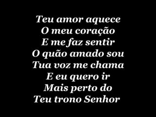 Teu amor aquece O meu coração E me faz sentir O quão amado sou Tua voz me chama E eu quero ir Mais perto do Teu trono Senhor   
