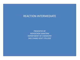 REACTION INTERMEDIATE
PRESENTED BY
NOHOCHEM SANGTAM
DEPARTMENT OF CHEMISTRY
SAO CHANG GOVT COLLEGE
 