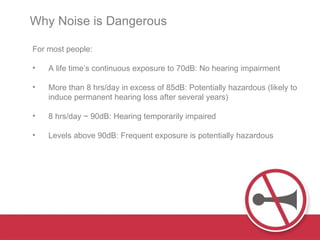 For most people: A  life time’s continuous exposure to 70dB :   N o hearing impairment M ore than 8 hrs / day in excess of 85dB: Potentially hazardous (likely to induce permanent hearing loss after several years) 8 hrs/day ~  90dB: Hearing temporarily impaired Levels  above 90dB: Frequent exposure is potentially hazardous Why Noise is Dangerous  