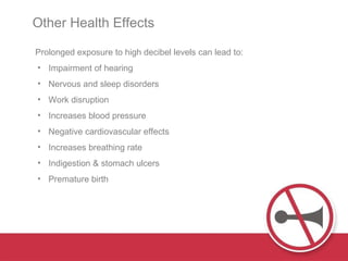 Prolonged exposure to high decibel levels can lead to: Impairment of hearing Nervous and sleep disorders Work disruption  Increases blood pressure Negative cardiovascular effects Increases breathing rate Indigestion & stomach ulcers Premature birth Other Health Effects  