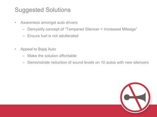 Suggested Solutions  Awareness amongst auto drivers Demystify concept of “Tampered Silencer = Increased Mileage” Ensure fuel is not adulterated Appeal to Bajaj Auto Make the solution affordable  Demonstrate reduction of sound levels on 10 autos with new silencers 