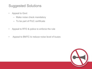 Suggested Solutions  Appeal to Govt Make noise check mandatory To be part of PUC certificate  Appeal to RTO & police to enforce the rule Appeal to BMTC to reduce noise level of buses 