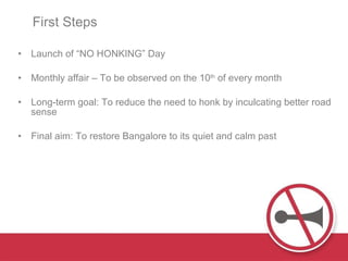 First Steps Launch of “NO HONKING” Day Monthly affair – To be observed on the 10 th  of every month  Long-term goal: To reduce the need to honk by inculcating better road sense  Final aim: To restore Bangalore to its quiet and calm past  