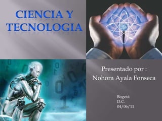 CIENCIA Y TECNOLOGIA Presentado por : Nohora Ayala Fonseca  Bogotá D.C. 04/06/11 