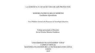 LA GERENCIA Y CICLO DE VIDA DE LOS PROYECTOS.
NOHORA PATRICIA BELLO MORENO
Estudiante-Aprendiente
En el Módulo: Gerencia de Proyectos de Tecnología Educativa
Trabajo presentado al Docente:
Javier Ernesto Moreno Gualdron
UNIVERSIDAD DE SANTANDER “UDES”
CAMPUS VIRTUAL
MAESTRÍA EN GESTIÓN DE LA TECNOLOGÍA EDUCATIVA
UBATE
2019
 