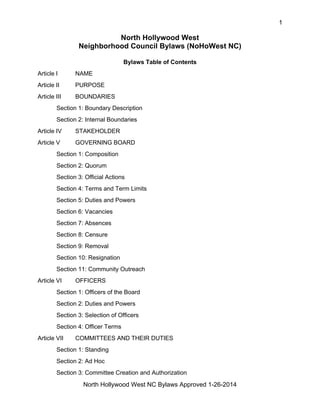 1
North Hollywood West NC Bylaws Approved 1-26-2014
North Hollywood West
Neighborhood Council Bylaws (NoHoWest NC)
Bylaws Table of Contents
Article I NAME
Article II PURPOSE
Article III BOUNDARIES
Section 1: Boundary Description
Section 2: Internal Boundaries
Article IV STAKEHOLDER
Article V GOVERNING BOARD
Section 1: Composition
Section 2: Quorum
Section 3: Official Actions
Section 4: Terms and Term Limits
Section 5: Duties and Powers
Section 6: Vacancies
Section 7: Absences
Section 8: Censure
Section 9: Removal
Section 10: Resignation
Section 11: Community Outreach
Article VI OFFICERS
Section 1: Officers of the Board
Section 2: Duties and Powers
Section 3: Selection of Officers
Section 4: Officer Terms
Article VII COMMITTEES AND THEIR DUTIES
Section 1: Standing
Section 2: Ad Hoc
Section 3: Committee Creation and Authorization
 