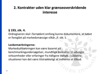 11
2. Kontrakter uden klar grænseoverskridende2. Kontrakter uden klar grænseoverskridende
interesseinteresse
§ 193, stk. 4.
Ordregiveren skal i fornødent omfang kunne dokumentere, at købet
er foregået på markedsmæssige vilkår, jf. stk. 1.
Lovbemærkningerne:
Markedsafdækningen kan være baseret på
benchmarkingundersøgelser, mundtlige kontakter til udvalgte
virksomheder eller erfaringer fra tidligere indkøb. I sådanne
situationer kan det være tilstrækkeligt at indhente et tilbud.
 