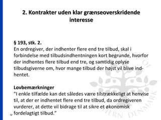 12
2. Kontrakter uden klar grænseoverskridende2. Kontrakter uden klar grænseoverskridende
interesseinteresse
§ 193, stk. 2.
En ordregiver, der indhenter flere end tre tilbud, skal i
forbindelse med tilbudsindhentningen kort begrunde, hvorfor
der indhentes flere tilbud end tre, og samtidig oplyse
tilbudsgiverne om, hvor mange tilbud der højst vil blive ind-
hentet.
Lovbemærkninger
”I enkle tilfælde kan det således være tilstrækkeligt at henvise
til, at der er indhentet flere end tre tilbud, da ordregiveren
vurderer, at dette vil bidrage til at sikre et økonomisk
fordelagtigt tilbud.”
 