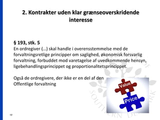 13
2. Kontrakter uden klar grænseoverskridende2. Kontrakter uden klar grænseoverskridende
interesseinteresse
§ 193, stk. 5
En ordregiver (…) skal handle i overensstemmelse med de
forvaltningsretlige principper om saglighed, økonomisk forsvarlig
forvaltning, forbuddet mod varetagelse af uvedkommende hensyn,
ligebehandlingsprincippet og proportionalitetsprincippet.
Også de ordregivere, der ikke er en del af den
Offentlige forvaltning
 