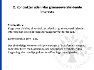 14
2. Kontrakter uden klar grænseoverskridende2. Kontrakter uden klar grænseoverskridende
interesseinteresse
§ 195, stk. 2
Klage over tildeling af kontrakter uden klar grænseoverskridende
interesse kan ikke indbringes for Klagenævnet for Udbud.
Samme praksis som i dag.
Det almindelige kommunaltilsyn varetages af Statsforvalt- ningen,
som fører tilsyn med, at kommuner og regioner overholder den
lovgivning, der navnligt gælder for offentli- ge myndigheder.
 