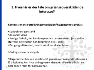 16
3. Hvornår er der tale om grænseoverskridende3. Hvornår er der tale om grænseoverskridende
interesse?interesse?
Kommissionens Fortolkningsmeddelelse/Klagenævnets praksis
•Kontraktens genstand
•Anslåede værdi
•Særlige forhold, der kendetegner den berørte sektor (markedets
størrelse og struktur, handelspraksis osv.), samt
•Det geografiske sted, hvor kontrakten skal udføres.
•Ordregiverens bevisbyrde
•Klagenævnet har kun konstateret grænseoverskridende interesse i
få tilfælde og kun hvor ordregiveren desuden allerede afholdt en
eller anden form for konkurrence.
 