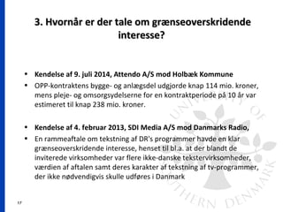17
3. Hvornår er der tale om grænseoverskridende3. Hvornår er der tale om grænseoverskridende
interesse?interesse?
• Kendelse af 9. juli 2014, Attendo A/S mod Holbæk Kommune
• OPP-kontraktens bygge- og anlægsdel udgjorde knap 114 mio. kroner,
mens pleje- og omsorgsydelserne for en kontraktperiode på 10 år var
estimeret til knap 238 mio. kroner.
• Kendelse af 4. februar 2013, SDI Media A/S mod Danmarks Radio,
• En rammeaftale om tekstning af DR's programmer havde en klar
grænseoverskridende interesse, henset til bl.a. at der blandt de
inviterede virksomheder var flere ikke-danske tekstervirksomheder,
værdien af aftalen samt deres karakter af tekstning af tv-programmer,
der ikke nødvendigvis skulle udføres i Danmark
 