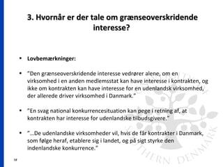 18
3. Hvornår er der tale om grænseoverskridende3. Hvornår er der tale om grænseoverskridende
interesse?interesse?
• Lovbemærkninger:
• ”Den grænseoverskridende interesse vedrører alene, om en
virksomhed i en anden medlemsstat kan have interesse i kontrakten, og
ikke om kontrakten kan have interesse for en udenlandsk virksomhed,
der allerede driver virksomhed i Danmark.”
• ”En svag national konkurrencesituation kan pege i retning af, at
kontrakten har interesse for udenlandske tilbudsgivere.”
• ”…De udenlandske virksomheder vil, hvis de får kontrakter i Danmark,
som følge heraf, etablere sig i landet, og på sigt styrke den
indenlandske konkurrence.”
 