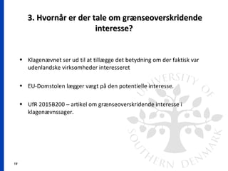 19
3. Hvornår er der tale om grænseoverskridende3. Hvornår er der tale om grænseoverskridende
interesse?interesse?
• Klagenævnet ser ud til at tillægge det betydning om der faktisk var
udenlandske virksomheder interesseret
• EU-Domstolen lægger vægt på den potentielle interesse.
• UfR 2015B200 – artikel om grænseoverskridende interesse i
klagenævnssager.
 