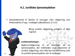 22
4.1. Juridiske tjenesteydelser4.1. Juridiske tjenesteydelser
• Advokatbistand til førelse af retssager eller rådgivning som
forberedelse af sag = undtaget udbudsloven, jf. § 21
Øvrig juridisk rådgivning omfattet af light
regimet
Lovbemærkninger:
Bygherrerådgivning er et eksempel på en
tjenesteydelse, der indeholder visse elementer af
juridisk rådgivning, men ikke kan karakteriseres som
en juridisk tjenesteydelse, der er undtaget
 