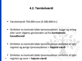 23
4.2. Tærskelværdi4.2. Tærskelværdi
• Tærskelværdi 750.000 euro [5.580.000 kr.]
• Omfatter en kontrakt både tjenesteydelser, bygge og anlæg
eller varer afgøres genstanden ud fra kontraktens
hovedformål
• Omfatter en kontrakt både tjenesteydelser omfattet af light
regimet og øvrige tjenesteydelser = højeste værdi
• Omfatter en kontrakt både tjenesteydelser omfattet af light
regimet og varer = højeste værdi
 