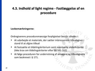 26
4.3. Indhold af light regime - Fastlæggelse af en4.3. Indhold af light regime - Fastlæggelse af en
procedureprocedure
Lovbemærkningerne:
Ordregiverens proceduremæssige forpligtelser består således i:
• At udarbejde et materiale, der sætter interesserede tilbudsgiver i
stand til at afgive tilbud
• At fastsætte et tildelingskriterium samt eventuelle underkriterier
(ikke krav om tildelingskriterier efter §§ 161-162)
• At følge proceduren for underretning af ansøgere og tilbudsgivere
som beskrevet i § 171.
 