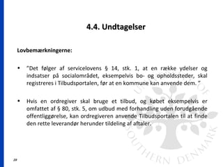 29
4.4. Undtagelser4.4. Undtagelser
Lovbemærkningerne:
• ”Det følger af servicelovens § 14, stk. 1, at en række ydelser og
indsatser på socialområdet, eksempelvis bo- og opholdssteder, skal
registreres i Tilbudsportalen, før at en kommune kan anvende dem. ”
• Hvis en ordregiver skal bruge et tilbud, og købet eksempelvis er
omfattet af § 80, stk. 5, om udbud med forhandling uden forudgående
offentliggørelse, kan ordregiveren anvende Tilbudsportalen til at finde
den rette leverandør herunder tildeling af aftaler.
 
