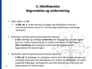 30
5. Håndhævelse5. Håndhævelse
Begrundelse og underretningBegrundelse og underretning
• Light-regime: § 188.
• § 188, stk. 2. Underretning til ansøgere og tilbudsgivere skal ske i
overensstemmelse med § 171. Samme begrundelseskrav som øvrige
kontrakter
• Kontrakter med klar grænseoverskridende interesse
– § 192. Skriftligt og samtidigt underrette alle tilbudsgivere, der har afgivet
bud, om, hvilken beslutning der er truffet med hensyn til tildelingen (…)
Efter anmodning skal ordregiver underrette tilbudsgiveren om
begrundelsen for beslutningen.
• Kontrakter uden klar grænseoverskridende interesse
– § 193, stk. 3. Modtager en ordregiver mere end et tilbud, skal ordregiveren
samtidigt underrette alle tilbudsgivere om, hvilken beslutning der er truffet
angående tildelingen. Ordregiveren skal efter anmodning underrette om
begrundelsen for beslutningen.
 